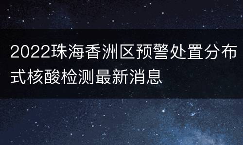 2022珠海香洲区预警处置分布式核酸检测最新消息