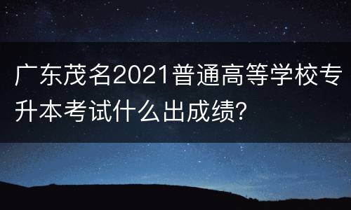 广东茂名2021普通高等学校专升本考试什么出成绩？