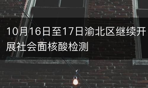 10月16日至17日渝北区继续开展社会面核酸检测