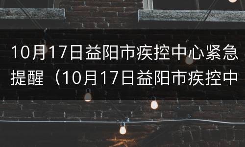 10月17日益阳市疾控中心紧急提醒（10月17日益阳市疾控中心紧急提醒消息）