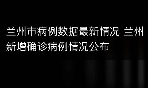 兰州市病例数据最新情况 兰州新增确诊病例情况公布