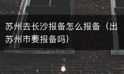 苏州去长沙报备怎么报备（出苏州市要报备吗）