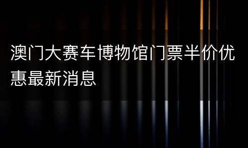 澳门大赛车博物馆门票半价优惠最新消息
