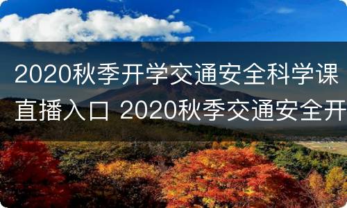 2020秋季开学交通安全科学课直播入口 2020秋季交通安全开学第一课直播