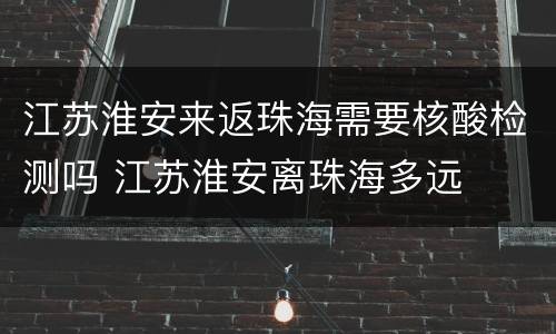 江苏淮安来返珠海需要核酸检测吗 江苏淮安离珠海多远