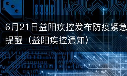 6月21日益阳疾控发布防疫紧急提醒（益阳疾控通知）