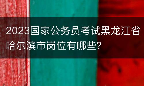 2023国家公务员考试黑龙江省哈尔滨市岗位有哪些？