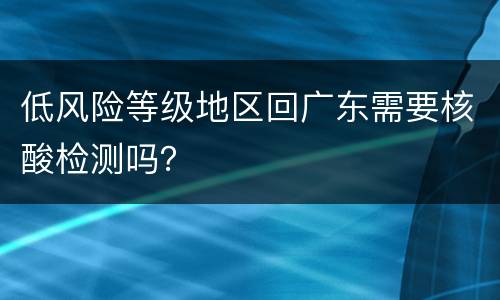 低风险等级地区回广东需要核酸检测吗？