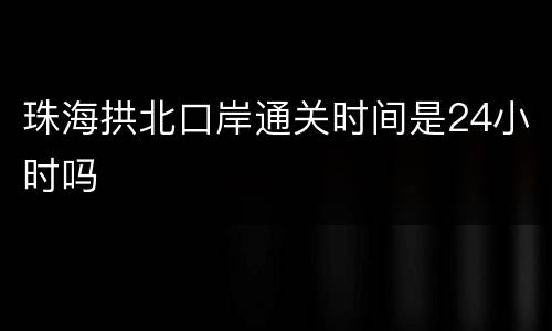 珠海拱北口岸通关时间是24小时吗