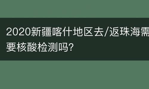 2020新疆喀什地区去/返珠海需要核酸检测吗？