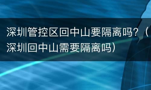 深圳管控区回中山要隔离吗?（深圳回中山需要隔离吗）