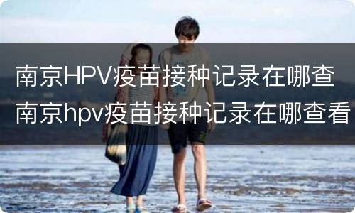 南京HPV疫苗接种记录在哪查 南京hpv疫苗接种记录在哪查看