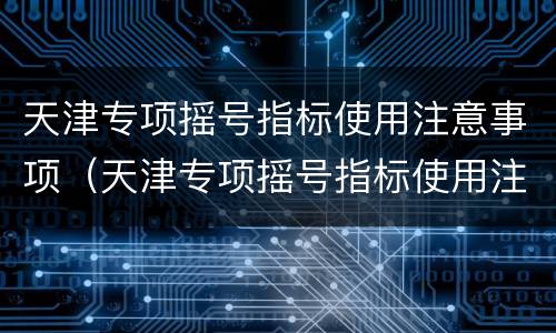 天津专项摇号指标使用注意事项（天津专项摇号指标使用注意事项是什么）