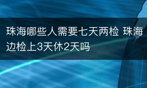 珠海哪些人需要七天两检 珠海边检上3天休2天吗