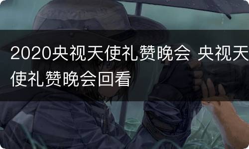 2020央视天使礼赞晚会 央视天使礼赞晚会回看