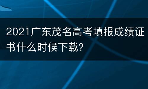 2021广东茂名高考填报成绩证书什么时候下载？