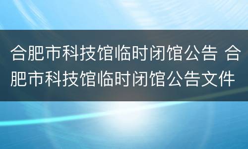 合肥市科技馆临时闭馆公告 合肥市科技馆临时闭馆公告文件