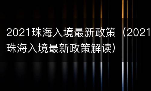 2021珠海入境最新政策（2021珠海入境最新政策解读）