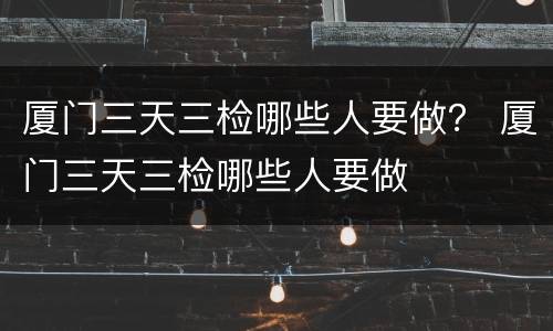 厦门三天三检哪些人要做？ 厦门三天三检哪些人要做