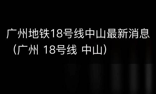 广州地铁18号线中山最新消息（广州 18号线 中山）