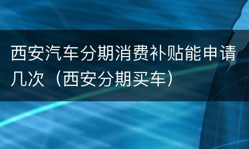 西安汽车分期消费补贴能申请几次（西安分期买车）