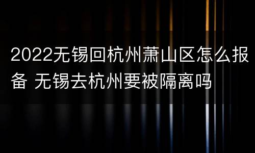 2022无锡回杭州萧山区怎么报备 无锡去杭州要被隔离吗