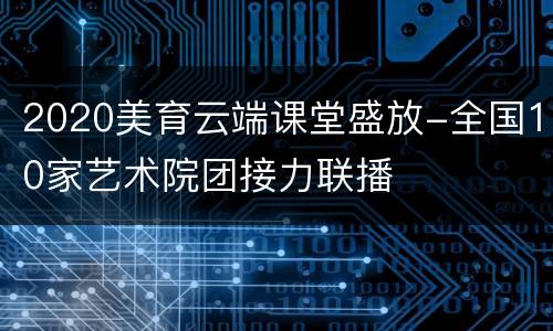 2020美育云端课堂盛放-全国10家艺术院团接力联播