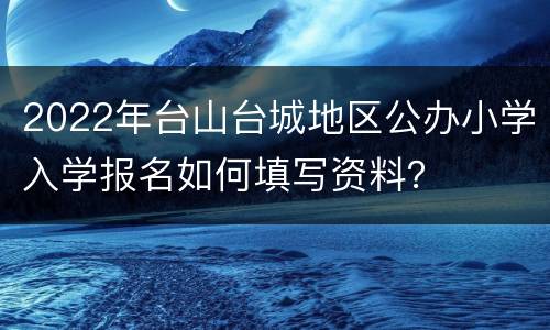 2022年台山台城地区公办小学入学报名如何填写资料？
