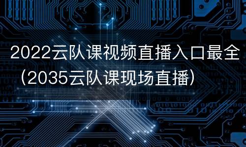 2022云队课视频直播入口最全（2035云队课现场直播）