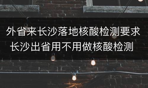 外省来长沙落地核酸检测要求 长沙出省用不用做核酸检测