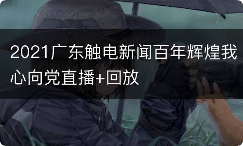 2021广东触电新闻百年辉煌我心向党直播+回放