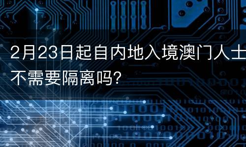 2月23日起自内地入境澳门人士不需要隔离吗？