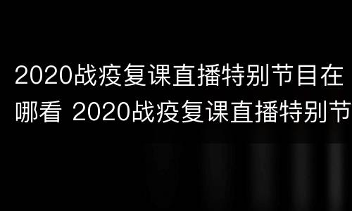 2020战疫复课直播特别节目在哪看 2020战疫复课直播特别节目在哪看啊