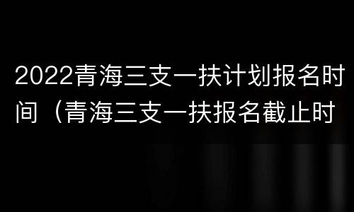 2022青海三支一扶计划报名时间（青海三支一扶报名截止时间）
