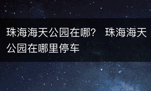 珠海海天公园在哪？ 珠海海天公园在哪里停车
