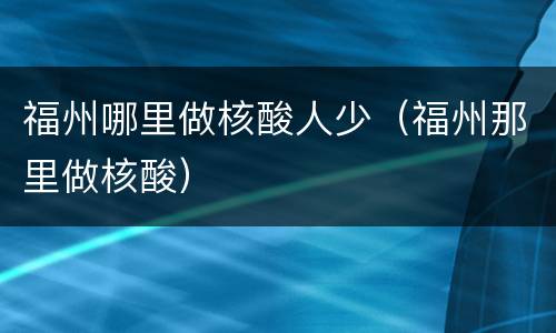 福州哪里做核酸人少（福州那里做核酸）