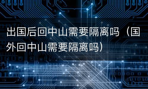 出国后回中山需要隔离吗（国外回中山需要隔离吗）