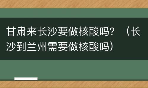 甘肃来长沙要做核酸吗？（长沙到兰州需要做核酸吗）