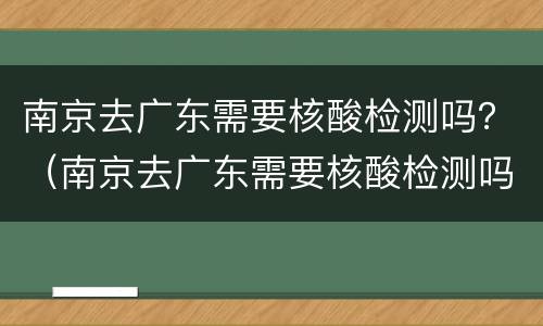 南京去广东需要核酸检测吗？（南京去广东需要核酸检测吗）