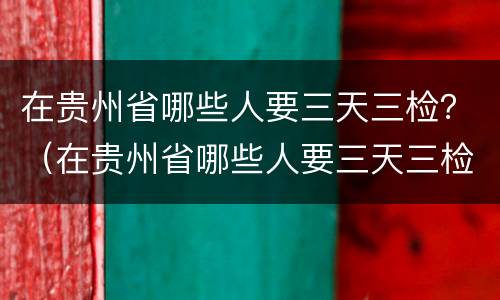 在贵州省哪些人要三天三检？（在贵州省哪些人要三天三检核酸）