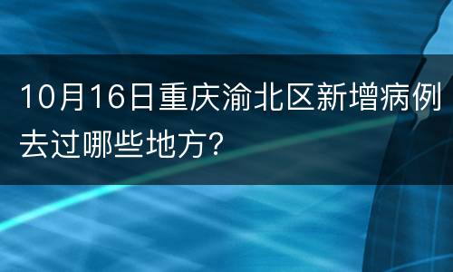 10月16日重庆渝北区新增病例去过哪些地方？