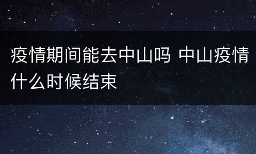 疫情期间能去中山吗 中山疫情什么时候结束