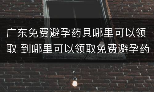 广东免费避孕药具哪里可以领取 到哪里可以领取免费避孕药具