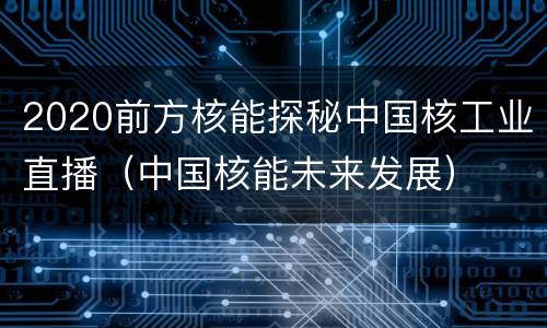 2020前方核能探秘中国核工业直播（中国核能未来发展）