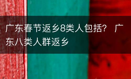 广东春节返乡8类人包括？ 广东八类人群返乡