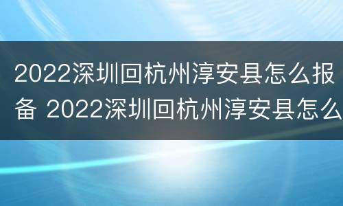 2022深圳回杭州淳安县怎么报备 2022深圳回杭州淳安县怎么报备行程