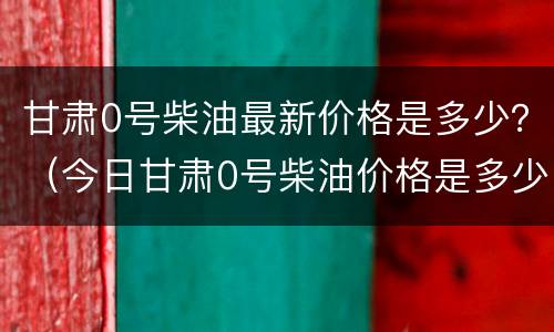 甘肃0号柴油最新价格是多少？（今日甘肃0号柴油价格是多少钱一吨）