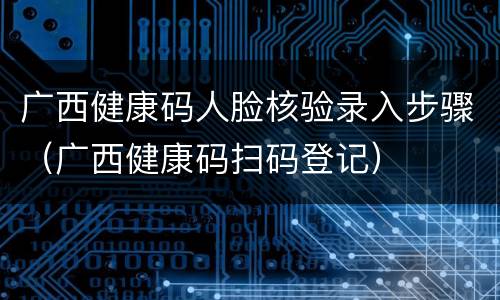 广西健康码人脸核验录入步骤（广西健康码扫码登记）