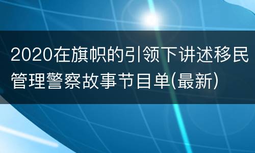 2020在旗帜的引领下讲述移民管理警察故事节目单(最新)