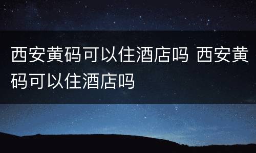 西安黄码可以住酒店吗 西安黄码可以住酒店吗